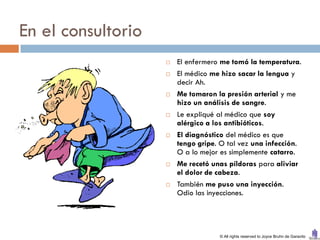 En el consultorio
                       El enfermero me tomó la temperatura.
                       El médico me hizo sacar la lengua y
                        decir Ah.
                       Me tomaron la presión arterial y me
                        hizo un análisis de sangre.
                       Le expliqué al médico que soy
                        alérgico a los antibióticos.
                       El diagnóstico del médico es que
                        tengo gripe. O tal vez una infección.
                        O a lo mejor es simplemente catarro.
                       Me recetó unas píldoras para aliviar
                        el dolor de cabeza.
                       También me puso una inyección.
                        Odio las inyecciones.




                                    © All rights reserved to Joyce Bruhn de Garavito
 