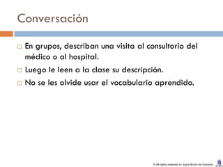 Conversación
   En grupos, describan una visita al consultorio del
    médico o al hospital.
   Luego le leen a la clase su descripción.
   No se les olvide usar el vocabulario aprendido.




                                         © All rights reserved to Joyce Bruhn de Garavito
 