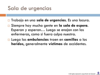 Sala de urgencias
   Trabajo en una sala de urgencias. Es una locura.
   Siempre hay mucha gente en la sala de espera.
    Esperan y esperan… Luego se enojan con las
    enfermeras, como si fuera culpa nuestra.
   Luego las ambulancias traen en camillas a los
    heridos, generalmente víctimas de accidentes.




                                       © All rights reserved to Joyce Bruhn de Garavito
 