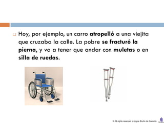    Hoy, por ejemplo, un carro atropelló a una viejita
    que cruzaba la calle. La pobre se fracturó la
    pierna, y va a tener que andar con muletas o en
    silla de ruedas.




                                        © All rights reserved to Joyce Bruhn de Garavito
 