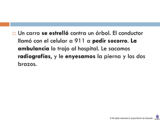    Un carro se estrelló contra un árbol. El conductor
    llamó con el celular a 911 a pedir socorro. La
    ambulancia lo trajo al hospital. Le sacamos
    radiografías, y le enyesamos la pierna y los dos
    brazos.




                                        © All rights reserved to Joyce Bruhn de Garavito
 