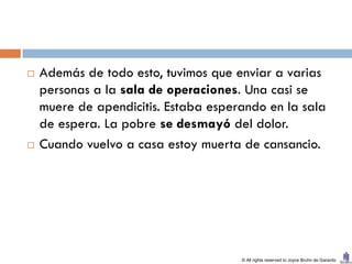    Además de todo esto, tuvimos que enviar a varias
    personas a la sala de operaciones. Una casi se
    muere de apendicitis. Estaba esperando en la sala
    de espera. La pobre se desmayó del dolor.
   Cuando vuelvo a casa estoy muerta de cansancio.




                                      © All rights reserved to Joyce Bruhn de Garavito
 