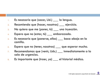 1.   Es necesario que (sacar, Ud.) ___ la lengua.
2.   Recomienda que (hacer, nosotros) ___ ejercicio.
3.   No quiero que me (poner, tú) ___ una inyección.
4.   Espero que no (estar, tú) ___ embarazada.
5.   Es necesario que (ponerse, ellos) ___ boca abajo en la
     camilla.
6.   Espero que no (tener, nosotros) ___ que esperar mucho.
7.   Recomendamos que (venir, Uds.) ___ inmediatamente a la
     sala de urgencias.
8.   Es importante que (traer, yo) ___ el historial médico.



                                           © All rights reserved to Joyce Bruhn de Garavito
 