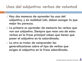 Usos del subjuntivo: verbos de voluntad

   Hay dos maneras de aprender los usos del
    subjuntivo, y en realidad Uds. deben escoger la que
    mejor les parezca.
   La primera es aprender de memoria los verbos que
    van con subjuntivo. Siempre que vean uno de estos
    verbos en la frase principal saben que tienen que
    poner el subjuntivo en la subordinada.
   La otra es tratar de comprender las
    generalizaciones sobre el tipo de verbos que
    exigen el subjuntivo en la frase subordinada.

                                       © All rights reserved to Joyce Bruhn de Garavito
 