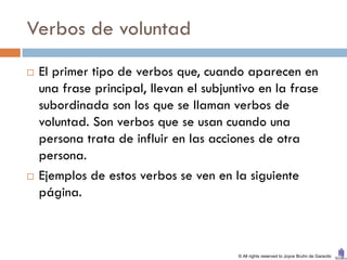 Verbos de voluntad
   El primer tipo de verbos que, cuando aparecen en
    una frase principal, llevan el subjuntivo en la frase
    subordinada son los que se llaman verbos de
    voluntad. Son verbos que se usan cuando una
    persona trata de influir en las acciones de otra
    persona.
   Ejemplos de estos verbos se ven en la siguiente
    página.



                                         © All rights reserved to Joyce Bruhn de Garavito
 