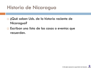 Historia de Nicaragua
   ¿Qué saben Uds. de la historia reciente de
    Nicaragua?
   Escriban una lista de las cosas o eventos que
    recuerden.




                                        © All rights reserved to Joyce Bruhn de Garavito
 