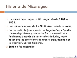 Historia de Nicaragua

   Los americanos ocuparon Nicaragua desde 1909 a
    1933.
   Uno de los intereses de los EEUU era construir un canal.
   Una revuelta bajo el mando de Augusto César Sandino
    contra el gobierno y contra las fuerzas americanas
    finalmente, después de varios años de lucha, logró
    hacer que los americanos dejaran el país, dejando en
    su lugar la Guardia Nacional.
   Sandino fue asesinado.


                                           © All rights reserved to Joyce Bruhn de Garavito
 
