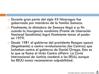    Durante gran parte del siglo XX Nicaragua fue
    gobernada por miembros de la familia Somoza.
   Finalmente, la dictadura de Somoza llegó a su fin
    cuando la insurgencia sandinista (Frente de Liberación
    Nacional Sandinista) logró finalmente tomar el poder
    en 1979.
   Desde 1981 el gobierno del presidente Reagan apoyó
    (ilegalmente) a contra revolucionarios (los Contras) que
    luchaban contra el gobierno de Daniel Ortega. Esto es
    lo que se llama el «Irán Contra affair». La Corte
    Internacional de Justicia condenó a los EEUU, aunque
    los EEUU nunca reconocieron culpabilidad.


                                          © All rights reserved to Joyce Bruhn de Garavito
 