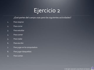 Ejercicio 2
     ¿Qué partes del cuerpo usas para las siguientes actividades?
1.   Para respirar

2.   Para correr

3.   Para estudiar

4.   Para comer

5.   Para nadar

6.   Para escribir

7.   Para jugar en la computadora

8.   Para jugar básquetbol.

9.   Para cantar.




                                                          © All rights reserved to Joyce Bruhn de Garavito
 