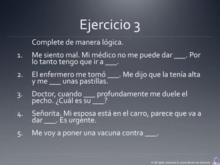 Ejercicio 3
     Complete de manera lógica.
1.   Me siento mal. Mi médico no me puede dar ___. Por
     lo tanto tengo que ir a ___.
2.   El enfermero me tomó ___. Me dijo que la tenía alta
     y me ___ unas pastillas.
3.   Doctor, cuando ___ profundamente me duele el
     pecho. ¿Cuál es su ___?
4.   Señorita. Mi esposa está en el carro, parece que va a
     dar ___. Es urgente.
5.   Me voy a poner una vacuna contra ___.


                                          © All rights reserved to Joyce Bruhn de Garavito
 