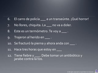 6.   El carro de policía ___ a un transeúnte. ¡Qué horror!
7.   No llores, chiquita. La ___ no va a doler.
8.   Este es un termómetro. Te voy a ___ .
9.   Trajeron al herido en ___ .
10. Se fracturó la pierna y ahora anda con ___ .
11. Hace tres horas que estoy en ___
12. Tiene fiebre y ___. Debe tomar un antibiótico y
    jarabe contra la tos.


                                           © All rights reserved to Joyce Bruhn de Garavito
 
