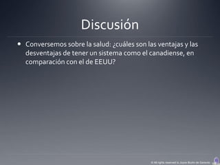 Discusión
 Conversemos sobre la salud: ¿cuáles son las ventajas y las
  desventajas de tener un sistema como el canadiense, en
  comparación con el de EEUU?




                                            © All rights reserved to Joyce Bruhn de Garavito
 