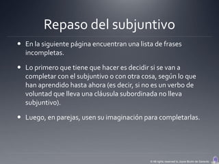 Repaso del subjuntivo
 En la siguiente página encuentran una lista de frases
  incompletas.

 Lo primero que tiene que hacer es decidir si se van a
  completar con el subjuntivo o con otra cosa, según lo que
  han aprendido hasta ahora (es decir, si no es un verbo de
  voluntad que lleva una cláusula subordinada no lleva
  subjuntivo).

 Luego, en parejas, usen su imaginación para completarlas.




                                            © All rights reserved to Joyce Bruhn de Garavito
 