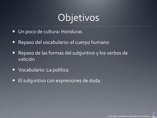Objetivos
 Un poco de cultura: Honduras

 Repaso del vocabulario: el cuerpo humano

 Repaso de las formas del subjuntivo y los verbos de
  volición

 Vocabulario: La política

 El subjuntivo con expresiones de duda.




                                           © All rights reserved to Joyce Bruhn de Garavito
 