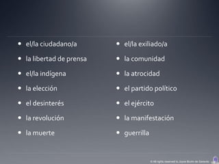  el/la ciudadano/a        el/la exiliado/a

 la libertad de prensa    la comunidad

 el/la indígena           la atrocidad

 la elección              el partido político

 el desinterés            el ejército

 la revolución            la manifestación

 la muerte                guerrilla


                                        © All rights reserved to Joyce Bruhn de Garavito
 