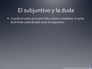 El subjuntivo y la duda
 Cuando el verbo principal indica duda o irrealidad, el verbo
  de la frase subordinada va en el subjuntivo.




                                             © All rights reserved to Joyce Bruhn de Garavito
 