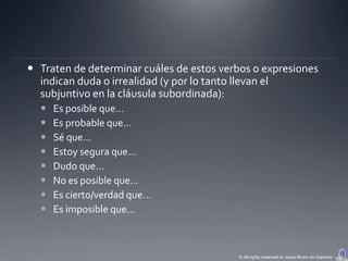  Traten de determinar cuáles de estos verbos o expresiones
  indican duda o irrealidad (y por lo tanto llevan el
  subjuntivo en la cláusula subordinada):
     Es posible que…
     Es probable que…
     Sé que…
     Estoy segura que…
     Dudo que…
     No es posible que…
     Es cierto/verdad que…
     Es imposible que…



                                          © All rights reserved to Joyce Bruhn de Garavito
 