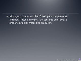  Ahora, en parejas, escriban frases para completar los
  anterior. Traten de inventar un contexto en el que se
  pronunciarían las frases que producen.




                                            © All rights reserved to Joyce Bruhn de Garavito
 