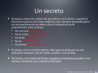 Un secreto
 Aunque a veces los verbos de gramática no lo dicen, cuando la
  frase principal es una frase negativa casi siempre se puede (pero
  no necesariamente se debe) usar el subjuntivo en la
  subordinada. Esto incluye:
      No creo que tengas razón
      No es cierto que tengas razón
      No dudo que tengas razón.
      No sé si tengas razón.
      No pienso que tengas razón.

 Su texto, como muchos textos, dice que no dudo que va con
  indicativo siempre. No es cierto, puede ir con ambos.
 De hecho, casi todas las frases negativas anteriores pueden ir en
  ciertos contextos con indicativo también.


                                                © All rights reserved to Joyce Bruhn de Garavito
 