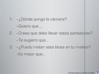 1. –¿Dónde pongo la cámara?
   –Quiero que …
2. –Crees que debo llevar estos pantalones?
   –Te sugiero que…
3. –¿Puedo meter esta blusa en tu maleta?
   –Es mejor que…



                              © All rights reserved to Joyce Bruhn de Garavito
 