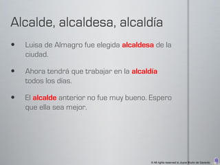    Luisa de Almagro fue elegida alcaldesa de la
    ciudad.

   Ahora tendrá que trabajar en la alcaldía
    todos los días.

   El alcalde anterior no fue muy bueno. Espero
    que ella sea mejor.




                                          © All rights reserved to Joyce Bruhn de Garavito
 