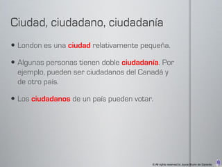  London es una ciudad relativamente pequeña.

 Algunas personas tienen doble ciudadanía. Por
  ejemplo, pueden ser ciudadanos del Canadá y
  de otro país.

 Los ciudadanos de un país pueden votar.




                                        © All rights reserved to Joyce Bruhn de Garavito
 