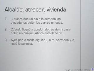 1.   … quiere que un día a la semana los
     ciudadanos dejen los carros en casa.

2.   Cuando llegué a London detrás de mi casa
     había un parque. Ahora está lleno de…

3.   Ayer por la tarde alguien … a mi hermana y le
     robó la cartera.




                                            © All rights reserved to Joyce Bruhn de Garavito
 