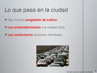  Hay mucha congestión de tráfico.

 Los embotellamientos me vuelven loca.

 Los conductores se ponen nerviosos.




                                          © All rights reserved to Joyce Bruhn de Garavito
 