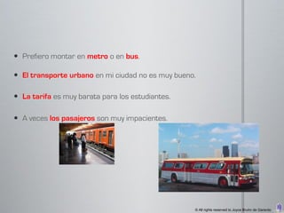  Prefiero montar en metro o en bus.

 El transporte urbano en mi ciudad no es muy bueno.

 La tarifa es muy barata para los estudiantes.

 A veces los pasajeros son muy impacientes.




                                                   © All rights reserved to Joyce Bruhn de Garavito
 