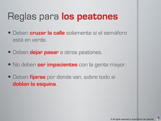  Deben cruzar la calle solamente si el semáforo
  está en verde.

 Deben dejar pasar a otros peatones.

 No deben ser impacientes con la gente mayor.

 Deben fijarse por donde van, sobre todo si
  doblan la esquina.




                                          © All rights reserved to Joyce Bruhn de Garavito
 