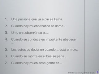 1.   Una persona que va a pie se llama…
2.   Cuando hay mucho tráfico se llama…
3.   Un tren subterráneo es…
4.   Cuando se conduce es importante obedecer
     …
5.   Los autos se detienen cuando … está en rojo.
6.   Cuando se monta en el bus se paga …
7.   Cuando hay muchísima gente es …

                                           © All rights reserved to Joyce Bruhn de Garavito
 
