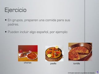  En grupos, preparen una comida para sus
  padres.

 Pueden incluir algo español, por ejemplo:




             chorizo           paella                  tortilla


                                              © All rights reserved to Joyce Bruhn de Garavito
 
