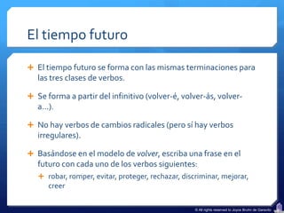 El tiempo futuro

 El tiempo futuro se forma con las mismas terminaciones para
   las tres clases de verbos.

 Se forma a partir del infinitivo (volver-é, volver-ás, volver-
   a…).

 No hay verbos de cambios radicales (pero sí hay verbos
   irregulares).

 Basándose en el modelo de volver, escriba una frase en el
   futuro con cada uno de los verbos siguientes:
    robar, romper, evitar, proteger, rechazar, discriminar, mejorar,
      creer

                                                    © All rights reserved to Joyce Bruhn de Garavito
 