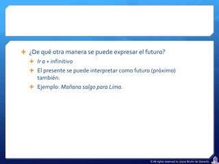  ¿De qué otra manera se puede expresar el futuro?
   Ir a + infinitivo
   El presente se puede interpretar como futuro (próximo)
     también.
   Ejemplo: Mañana salgo para Lima.




                                                © All rights reserved to Joyce Bruhn de Garavito
 