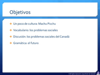 Objetivos

 Un poco de cultura: Machu Picchu

 Vocabulario: los problemas sociales

 Discusión: los problemas sociales del Canadá

 Gramática: el futuro




                                             © All rights reserved to Joyce Bruhn de Garavito
 
