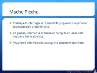 Machu Picchu

 Practique la interrogación haciéndole preguntas a su profesor
   sobre este sitio precolombino.

 En grupos, resuman la información recogida en un párrafo
   que van a leerle a la clase.

 (Más tarde leeremos la lectura que se encuentra en el libro).




                                               © All rights reserved to Joyce Bruhn de Garavito
 