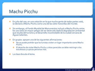 Machu Picchu
 En julio del 200, en una votación en la que mucha gente de todas partes votó,
   se declaró a Machu Picchu como una de las siete maravillas del mundo.

 Sin embargo, el Fondo Mundial de Monumentos incluyó a Machu Picchu entre
   los 100 sitios en mayor peligro de ser destruido dada la degradación ambiental
   que resulta del turismo y el desarrollo incontrolable de la ciudad cercana de
   Aguas Calientes.

 En grupos: apoyen una de las siguientes afirmaciones:
   No se puede prohibir que los turistas visiten un lugar importante como Machu
      Picchu.
   El derecho de visitar Machu Picchu y sitios parecidos se debe restringir a los
      estudiosos y a pocas personas más.

 La clase discute el tema.




                                                             © All rights reserved to Joyce Bruhn de Garavito
 