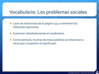 Vocabulario: Los problemas sociales

 Lean las entrevistas de la página 174 y comenten las
  diferentes opiniones.

 Examinen detalladamente el vocabulario.

 Como siempre, muchas de estas palabras se relacionan a
  otras que comparten el significado.




                                              © All rights reserved to Joyce Bruhn de Garavito
 