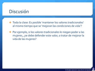 Discusión

 Toda la clase: Es posible ‘mantener los valores tradicionales’
   al mismo tiempo que se ‘mejoran las condiciones de vida’?

 Por ejemplo, si los valores tradicionales le niegan poder a las
   mujeres, ¿se debe defender este valor, o tratar de mejorar la
   vida de las mujeres?




                                                © All rights reserved to Joyce Bruhn de Garavito
 