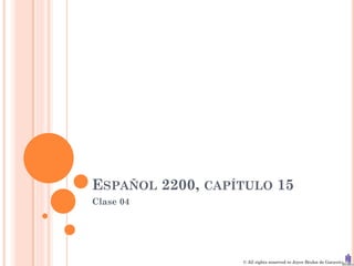 ESPAÑOL 2200, CAPÍTULO 15
Clase 04




                  © All rights reserved to Joyce Bruhn de Garavito
 
