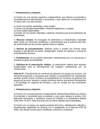 1. Infraestructura y dotación.
a) Contar con una sección especial e independiente, que ofrezca la privacidad y
comodidad para el administrador y el paciente, y que cuente con un lavamanos en
el mismo sitio o en sitio cercano;
b) Tener una camilla, escalerilla y mesa auxiliar;
c) Contar con jeringas desechables, recipiente algodonero y cubetas;
d) Tener toallas desechables;
e) Contar con los demás materiales y dotación necesaria para el procedimiento de
inyectología.
2. Recurso humano. El encargado de administrar el medicamento inyectable
debe contar con formación académica y entrenamiento que lo autorice para ello,
de conformidad con las normas vigentes sobre la materia.
3. Normas de procedimientos. Deberán contar y cumplir con normas sobre
limpieza y desinfección de áreas, bioseguridad, manejo de residuos y manual de
procedimientos técnicos.
4. Prohibiciones. No se podrán administrar medicamentos por vía intravenosa ni
practicar pruebas de sensibilidad.
5. Solicitud de la prescripción médica. La prescripción médica será requisito
indispensable para la administración de cualquier medicamento por vía
intramuscular.
Artículo 6°. Procedimiento de monitoreo de glicemia con equipo por punción. Las
farmacias-droguerías y droguerías que ofrezcan el procedimiento de inyectología,
también podrán ofrecer al público el procedimiento de monitoreo de glicemia con
equipo por punción, siempre y cuando el director técnico sea químico farmacéutico
o el tecnólogo en regencia de farmacia y que se cumpla con las condiciones
siguientes:
1. Infraestructura y dotación.
a) Contar con una área especial e independiente, debidamente dotada que ofrezca
la privacidad y comodidad para el paciente y para quien aplique la prueba. Con
adecuada iluminación y ventilación natural y/o artificial y su temperatura deberá
estar entre 15-25°C. Este sitio podrá ser el mismo utilizado para inyectología;
b) Contar con un equipo con registro sanitario del Invima, debidamente calibrado y
microlancetas registradas de acuerdo con lo establecido en el Decreto 4725 de
2005 y las demás normas que lo modifiquen, adicionen o sustituyan;
 
