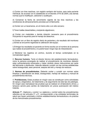 c) Contar con tiras reactivas, con registro sanitario del Invima, para cada paciente
individual, de acuerdo con lo establecido en el Decreto 3770 de 2004 y las demás
normas que lo modifiquen, adicionen o sustituyan;
d) Conservar la fecha de vencimiento vigente de las tiras reactivas y las
condiciones de almacenamiento previstas por el fabricante;
e) Contar con un lavamanos, en el mismo sitio o en sitio cercano;
f) Tener toallas desechables y recipiente algodonero;
g) Contar con materiales y demás dotación necesaria para el procedimiento
incluyendo lo requerido para el manejo de desechos;
h) Contar con un libro de registro diario de pacientes y de resultado del monitoreo
y donde se encuentre registrada la calibración del equipo;
i) Entregar los resultados al paciente en forma escrita con el nombre de la persona
que realizó el procedimiento y no podrá hacer ningún tipo de interpretación;
j) Mantener los registros en archivo, durante el tiempo contemplado en la
normatividad vigente.
2. Recurso humano. Tanto el director técnico del establecimiento farmacéutico,
como la persona encargada de realizar el procedimiento de monitoreo deberán
estar suficientemente entrenados y haber recibido claras instrucciones por parte
del fabricante o distribuidor. Además deberán cumplir con las normas establecidas
sobre bioseguridad, aseo personal, asepsia del sitio y manejo de residuos.
3. Normas de procedimientos. Deberán contar y cumplir con normas sobre
limpieza y desinfección de áreas, bioseguridad, manejo de residuos y manual de
procedimientos técnicos.
4. Prohibiciones. Estas pruebas en ningún caso se constituyen como actividades
de apoyo y diagnóstico, de tratamiento y de seguimiento de este tipo de patología,
En ningún caso reemplazan las pruebas que se realizan en el laboratorio clínico, y
tampoco servirá para cambio de tratamiento sin previa autorización del médico
tratante.
Artículo 7°. Vigilancia y control. La vigilancia y control sobre los procedimientos
referidos en los artículos 5° y 6°, corresponderán a las entidades territoriales de
salud que hayan autorizado a dichos establecimientos farmacéuticos a la práctica
de los mencionados procedimientos.
 