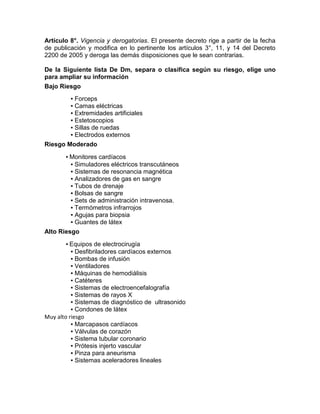 Artículo 8°. Vigencia y derogatorias. El presente decreto rige a partir de la fecha
de publicación y modifica en lo pertinente los artículos 3°, 11, y 14 del Decreto
2200 de 2005 y deroga las demás disposiciones que le sean contrarias.
De la Siguiente lista De Dm, separa o clasifica según su riesgo, elige uno
para ampliar su información
Bajo Riesgo
▪ Forceps
▪ Camas eléctricas
▪ Extremidades artificiales
▪ Estetoscopios
▪ Sillas de ruedas
▪ Electrodos externos
Riesgo Moderado
▪ Monitores cardíacos
▪ Simuladores eléctricos transcutáneos
▪ Sistemas de resonancia magnética
▪ Analizadores de gas en sangre
▪ Tubos de drenaje
▪ Bolsas de sangre
▪ Sets de administración intravenosa.
▪ Termómetros infrarrojos
▪ Agujas para biopsia
▪ Guantes de látex
Alto Riesgo
▪ Equipos de electrocirugía
▪ Desfibriladores cardíacos externos
▪ Bombas de infusión
▪ Ventiladores
▪ Máquinas de hemodiálisis
▪ Catéteres
▪ Sistemas de electroencefalografía
▪ Sistemas de rayos X
▪ Sistemas de diagnóstico de ultrasonido
▪ Condones de látex
Muy alto riesgo
▪ Marcapasos cardíacos
▪ Válvulas de corazón
▪ Sistema tubular coronario
▪ Prótesis injerto vascular
▪ Pinza para aneurisma
▪ Sistemas aceleradores lineales
 