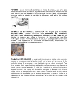 FÓRCEPS es un instrumento obstétrico en forma de tenazas, que sirve para
ayudar a la extracción fetal desde la parte exterior simulando los mecanismos del
parto normal. Sus indicaciones son comunes a las de otros partos instrumentales:
patología materna, riesgo de pérdida de bienestar fetal, alivio del período
expulsivo,
SISTEMAS DE RESONANCIA MAGNETICA Una imagen por resonancia
magnética (IRM), también conocida como tomografía por resonancia
magnética (TRM) o imagen por resonancia magnética nuclear (NMRI, es una
técnica no invasiva que utiliza el fenómeno de la resonancia magnética
nuclear para obtener información sobre la estructura y composición del cuerpo a
analizar. Esta información es procesada por ordenadores y transformada en
imágenes del interior de lo que se ha analizado
MAQUINAS HEMODIALISIS es un procedimiento que se realiza a los pacientes
cuando se va deteriorando la función renal, por lo tanto, en la mayoría de los
pacientes afecta de una manera muy significativa en su estado emocional. Para
llevar a cabo, dicho tratamiento de sustitución renal es necesario que el paciente
cuente con un acceso vascular. Al inicio del tratamiento el médico le coloca un
acceso temporal, que puede ser un catéter Mahurkar o Niagaral; este tipo de
catéter, como su nombre indica, dura unos meses. Posteriormente se programa al
paciente para la instalación de un acceso permanente, ya sea un catéter o la
colocación de una fístula arteriovenosa interna (FAVI), sistemas que pueden durar
varios años.
 