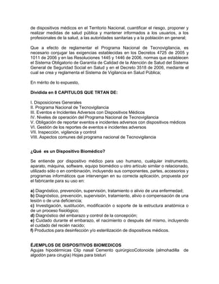 de dispositivos médicos en el Territorio Nacional, cuantificar el riesgo, proponer y
realizar medidas de salud pública y mantener informados a los usuarios, a los
profesionales de la salud, a las autoridades sanitarias y a la población en general;
Que a efecto de reglamentar el Programa Nacional de Tecnovigilancia, es
necesario conjugar las exigencias establecidas en los Decretos 4725 de 2005 y
1011 de 2006 y en las Resoluciones 1445 y 1446 de 2006, normas que establecen
el Sistema Obligatorio de Garantía de Calidad de la Atención de Salud del Sistema
General de Seguridad Social en Salud y en el Decreto 3518 de 2006, mediante el
cual se crea y reglamenta el Sistema de Vigilancia en Salud Pública;
En mérito de lo expuesto,
Dividida en 8 CAPITULOS QUE TRTAN DE:
I. Disposiciones Generales
II. Programa Nacional de Tecnovigilancia
III. Eventos e Incidentes Adversos con Dispositivos Médicos
IV. Niveles de operación del Programa Nacional de Tecnovigilancia
V. Obligación de reportar eventos e incidentes adversos con dispositivos médicos
VI. Gestión de los reportes de eventos e incidentes adversos
VII. Inspección, vigilancia y control
VIII. Aspectos comunes del programa nacional de Tecnovigilancia
¿Qué es un Dispositivo Biomédico?
Se entiende por dispositivo médico para uso humano, cualquier instrumento,
aparato, máquina, software, equipo biomédico u otro artículo similar o relacionado,
utilizado sólo o en combinación, incluyendo sus componentes, partes, accesorios y
programas informáticos que intervengan en su correcta aplicación, propuesta por
el fabricante para su uso en:
a) Diagnóstico, prevención, supervisión, tratamiento o alivio de una enfermedad;
b) Diagnóstico, prevención, supervisión, tratamiento, alivio o compensación de una
lesión o de una deficiencia;
c) Investigación, sustitución, modificación o soporte de la estructura anatómica o
de un proceso fisiológico;
d) Diagnóstico del embarazo y control de la concepción;
e) Cuidado durante el embarazo, el nacimiento o después del mismo, incluyendo
el cuidado del recién nacido;
f) Productos para desinfección y/o esterilización de dispositivos médicos.
ÉJEMPLOS DE DISPOSITIVOS BIOMEDICOS
Agujas hipodérmicas Clip nasal Cemento quirúrgicoCotonoide (almohadilla de
algodón para cirugía) Hojas para bisturí
 