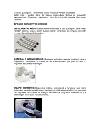 Guantes quirúrgicos Termómetro clínico mercurial Vendas enyesadas
Balón intra – aórtico Barra de fijación intramedular Bomba de circulación
extracorpórea Dispositivo electrónico para incontinencia urinaria Marcapaso
cardiaco
TIPOS DE DISPOSITIVOS MÉDICOS
INSTRUMENTAL MÉDICO: Instrumento destinado al uso quirúrgico, para cortar,
horadar, aserrar, raspar, legrar, sujetar, retirar, inmovilizar sin ninguna conexión
con otro dispositivo médico activo.
MATERIAL O INSUMO MÉDICO: Sustancia, artículo o material empleado para el
diagnóstico, tratamiento o prevención de enfermedades que para su uso no
requieren de fuentes de energía.
EQUIPO BIOMÉDICO: Dispositivo médico operacional y funcional que reúne
sistemas y subsistemas eléctricos, electrónicos e hidráulicos y/o híbridos, que para
uso requieren una fuente de energía; incluidos los programas informáticos que
intervengan en su buen funcionamiento.
 