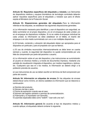 Artículo 52. Requisitos específicos del etiquetado y rotulado. Los fabricantes
de dispositivos médicos y equipos biomédicos de tecnología controlada deberán
aplicar requisitos específicos para el etiquetado y rotulado que para el efecto
expida el Ministerio de la Protección Social.
Artículo 53. Disposiciones generales del etiquetado. Para la información
referida en las etiquetas, se establecen las siguientes disposiciones generales:
a) La información necesaria para identificar y usar el dispositivo con seguridad, se
debe suministrar en el propio dispositivo, y/o en el empaque de cada unidad, y/o
en el empaque de dispositivos múltiples. Si no es viable el empaque individual de
cada unidad, la información se debe establecer en el folleto, el inserto del
empaque o en otro medio suministrado con uno o con múltiples dispositivos;
b) El formato, contenido y ubicación del etiquetado deben ser apropiados para el
dispositivo en particular y para el propósito con que se fabricó;
c) El uso de símbolos reconocidos internacionalmente se debe tener en cuenta
siempre y cuando, la seguridad del dispositivo no quede comprometida por una
falta de comprensión por parte del paciente o usuario;
d) La información sobre el uso del dispositivo y las instrucciones se suministrarán
al usuario en diversos medios y a través de documentos impresos, mediante una
pantalla de visualización integrada al dispositivo, por medios magnéticos u ópticos,
etc. Cualquiera que sea el o los medios, la información se deberá dirigir a la
población prevista de usuarios;
e) Las instrucciones de uso se deben escribir en términos de fácil comprensión por
parte del usuario.
Artículo 54. Información en etiquetas de envase. En las etiquetas de envase
deberá llevar como mínimo, en idioma castellano la información que se relaciona a
continuación:
a) Nombre del producto;
b) Número de lote o serie;
c) Fecha de expiración cuando sea el caso;
d) Número del registro sanitario o permiso de comercialización;
e) Fabricante y /o importador con domicilio;
f) Leyendas especiales tales como "estéril", "usar solo una vez".
Artículo 55. Información general. De acuerdo al tipo de dispositivo médico y
cuando aplique, el etiquetado deberá contener lo siguiente:
 