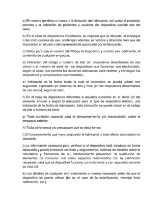 a) El nombre genérico o marca y la dirección del fabricante, así como el propósito
previsto y la población de pacientes y usuarios del dispositivo cuando sea del
caso;
b) En el caso de dispositivos importados, se requiere que la etiqueta, el empaque
o las instrucciones de uso, contengan además, el nombre y dirección bien sea del
importador en el país o del representante autorizado por el fabricante;
c) Datos para que el usuario identifique el dispositivo y cuando sea pertinente, el
contenido de cualquier empaque;
d) Indicación del código o número de lote (en dispositivos desechables de uso
único) o el número de serie (en los dispositivos que funcionan con electricidad),
según el caso, que permita las acciones adecuadas para rastrear y conseguir los
dispositivos y componentes desmontables;
e) Indicación de la fecha hasta la cual el dispositivo se pueda utilizar con
seguridad, expresado en términos de año y mes (en los dispositivos desechables
de uso único), según el caso;
f) En el caso de dispositivos diferentes a aquellos cubiertos en el literal (d) del
presente artículo y según lo adecuado para el tipo de dispositivo médico, una
indicación de la fecha de fabricación. Esta indicación se puede incluir en el código
de lote o número de serie;
g) Toda condición especial para el almacenamiento y/o manipulación sobre el
empaque exterior;
h) Toda advertencia y/o precaución que se deba tomar;
i) El funcionamiento que haya propuesto el fabricante y todo efecto secundario no
deseable;
j) La información necesaria para verificar si el dispositivo está instalado en forma
adecuada y puede funcionar correcta y seguramente, además de detalles sobre la
naturaleza y frecuencia de su mantenimiento preventivo, la sustitución de
elementos de consumo, así como aspectos relacionados con la calibración
necesaria para que el dispositivo funcione correctamente y con seguridad durante
su vida útil;
k) Los detalles de cualquier otro tratamiento o manejo necesario antes de que el
dispositivo se pueda utilizar (tal es el caso de la esterilización, montaje final,
calibración, etc.);
 