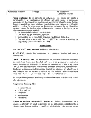 ▪Electrodos externos Fórceps de ultrasonido
▪ Condones de látex
Tecno vigilancia: Es el conjunto de actividades que tienen por objeto la
identificación y la cualificación de efectos adversos serios e indeseados
producidos por los dispositivos médicos, así como la identificación de los factores
de riesgo asociados a estos efectos o características, con base en la notificación,
registro y evaluación sistemática de los efectos adversos de los dispositivos
médicos, con el fin de determinar la frecuencia, gravedad e incidencia de los
mismos para prevenir su aparición
 De que trata la Resolución 4816 de 2008:
 Que es un Equipo Biomédico, ejemplos
 Como deben ser el etiquetado, empaque y publicidad de los D.M
 Que nos dice el Art 4 del Dec. 4725/2005 en cuanto a requisitos de
seguridad y funcionamiento de los D.M
RESPUESTAS
1-EL DECRETO REGLAMENTA: el servicio farmacéutico
·El OBJETO: regular las actividades y/o procesos propios del servicio
farmacéutico
CAMPO DE APLICACIÓN : las disposiciones del presente decreto se aplicaran a
los prestadores de servicios de salud, incluyendo a los que operen en cualquiera
de los regímenes de excepción contemplados en el artículo 279 de la ley 100 de
1993 , a todo establecimiento farmacéutico donde se almacenen , comercialicen ,
distribuyan o dispensen medicamentos o dispositivos médicos , en relación con el
o los procesos para los que esté autorizado y a toda entidad o persona que realice
una o más actividades y/o procesos propios del servicio farmacéutico.
·se exceptúan la aplicación de las disposiciones contenidas en el presente decreto
a los laboratorios
3-regimenes de excepción:
 fuerzas militares
 policía nacional
 Ecopetrol
 Magistrados
 Profesores
4- Que es servicio farmacéutico: Artículo 4º. Servicio farmacéutico. Es el
servicio de atención en salud responsable de las actividades, procedimientos e
intervenciones de carácter técnico, científico y administrativo, relacionados con los
 