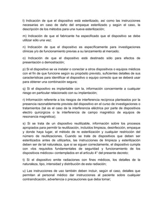 l) Indicación de que el dispositivo está esterilizado, así como las instrucciones
necesarias en caso de daño del empaque esterilizado y según el caso, la
descripción de los métodos para una nueva esterilización;
m) Indicación de que el fabricante ha especificado que el dispositivo se debe
utilizar sólo una vez;
n) Indicación de que el dispositivo es específicamente para investigaciones
clínicas y/o de funcionamiento previas a su lanzamiento al mercado;
o) Indicación de que el dispositivo está destinado sólo para efectos de
presentación o demostración;
p) Si el dispositivo se va instalar o conectar a otros dispositivos o equipos médicos
con el fin de que funcione según su propósito previsto, suficientes detalles de sus
características para identificar el dispositivo o equipo correcto que se deberá usar
para obtener una combinación segura;
q) Si el dispositivo es implantable con la, información concerniente a cualquier
riesgo en particular relacionado con su implantación;
r) Información referente a los riesgos de interferencia recíproca planteados por la
presencia razonablemente prevista del dispositivo en el curso de investigaciones o
tratamientos (tal es el caso de la interferencia eléctrica por parte de dispositivos
electro quirúrgicos o la interferencia de campo magnético de equipos de
resonancia magnética);
s) Si se trata de un dispositivo reutilizable, información sobre los procesos
apropiados para permitir la reutilización, incluidos limpieza, desinfección, empaque
y donde haya lugar, el método de re esterilización y cualquier restricción del
número de reutilizaciones. Cuando se trate de dispositivos que deben ser
esterilizados antes de utilizarlos, las instrucciones de limpieza y esterilización
deben ser de tal naturaleza, que si se siguen correctamente, el dispositivo cumpla
con «los requisitos fundamentales de seguridad y funcionamiento de los
dispositivos médicos» contemplados en el artículo 4° del presente decreto;
t) Si el dispositivo emite radiaciones con fines médicos, los detalles de la
naturaleza, tipo, intensidad y distribución de esta radiación;
u) Las instrucciones de uso también deben incluir, según el caso, detalles que
permitan al personal médico dar instrucciones al paciente sobre cualquier
contraindicación, advertencia o precauciones que deba tomar;
 